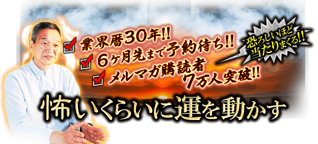 業界歴30年!!　6ヶ月先まで予約待ち!!　メルマガ購読者7万人突破※　恐ろしいほど当たりまくる!!　怖いくらいに運を動かす