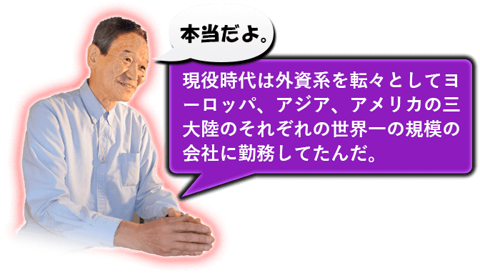 本当だよ。　現役時代は外資系を転々としてヨーロッパ、アジア、アメリカの三大陸のそれぞれの世界一の規模の会社に勤務してたんだ。