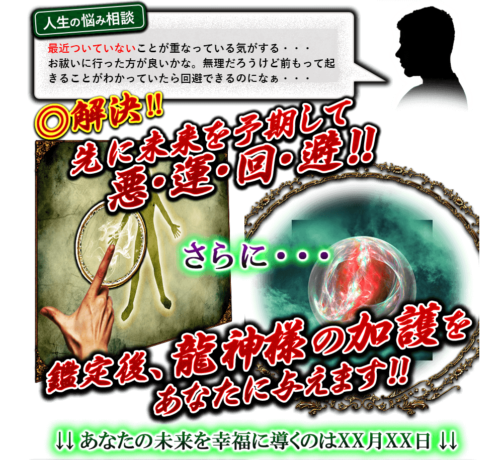 人生の悩み相談　最近ついてないことが重なっている気がする…お祓いに行った方が良いかな。無理だろうけど前もって起きることがわかっていたら回避できるのになぁ…　◎解決!!　先に未来を予期して悪・運・回・避!!　さらに…　鑑定後、龍神様の加護をあなたに与えます!!　↓↓あなたの未来を幸福に導くのはXX月XX日↓↓