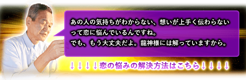 あの人の気持ちがわからない、想いが上手く伝わらないって恋に悩んでいるんですね。でも、もう大丈夫だよ。龍神様にはわかっていますから。　↓↓↓↓恋の悩みの解決方法はこちら↓↓↓↓